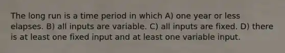 The long run is a time period in which A) one year or less elapses. B) all inputs are variable. C) all inputs are fixed. D) there is at least one fixed input and at least one variable input.