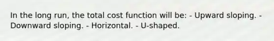 In the long run, the total cost function will be: - Upward sloping. - Downward sloping. - Horizontal. - U-shaped.