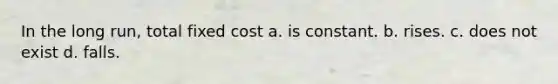 In the long run, total fixed cost a. is constant. b. rises. c. does not exist d. falls.