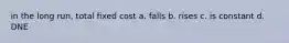 in the long run, total fixed cost a. falls b. rises c. is constant d. DNE