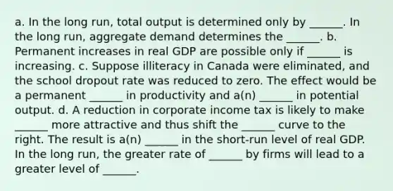 a. In the long run, total output is determined only by ______. In the long run, aggregate demand determines the ______. b. Permanent increases in real GDP are possible only if ______ is increasing. c. Suppose illiteracy in Canada were eliminated, and the school dropout rate was reduced to zero. The effect would be a permanent ______ in productivity and a(n) ______ in potential output. d. A reduction in corporate income tax is likely to make ______ more attractive and thus shift the ______ curve to the right. The result is a(n) ______ in the short-run level of real GDP. In the long run, the greater rate of ______ by firms will lead to a greater level of ______.