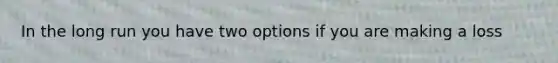 In the long run you have two options if you are making a loss