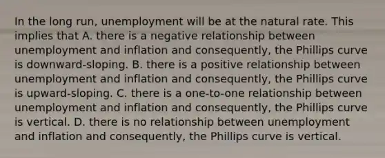 In the long run, unemployment will be at the natural rate. This implies that A. there is a negative relationship between unemployment and inflation and consequently, the Phillips curve is downward-sloping. B. there is a positive relationship between unemployment and inflation and consequently, the Phillips curve is upward-sloping. C. there is a one-to-one relationship between unemployment and inflation and consequently, the Phillips curve is vertical. D. there is no relationship between unemployment and inflation and consequently, the Phillips curve is vertical.