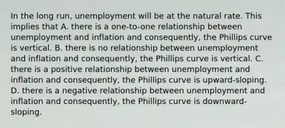 In the long run, unemployment will be at the natural rate. This implies that A. there is a one-to-one relationship between unemployment and inflation and consequently, the Phillips curve is vertical. B. there is no relationship between unemployment and inflation and consequently, the Phillips curve is vertical. C. there is a positive relationship between unemployment and inflation and consequently, the Phillips curve is upward-sloping. D. there is a negative relationship between unemployment and inflation and consequently, the Phillips curve is downward-sloping.