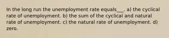 In the long run the <a href='https://www.questionai.com/knowledge/kh7PJ5HsOk-unemployment-rate' class='anchor-knowledge'>unemployment rate</a> equals___. a) the cyclical rate of unemployment. b) the sum of the cyclical and natural rate of unemployment. c) the natural rate of unemployment. d) zero.