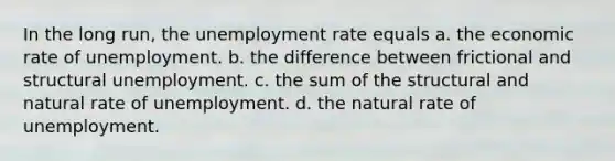 In the long run, the unemployment rate equals a. the economic rate of unemployment. b. the difference between frictional and structural unemployment. c. the sum of the structural and natural rate of unemployment. d. the natural rate of unemployment.