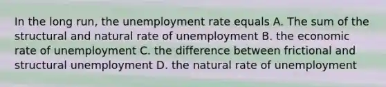 In the long run, the unemployment rate equals A. The sum of the structural and natural rate of unemployment B. the economic rate of unemployment C. the difference between frictional and structural unemployment D. the natural rate of unemployment