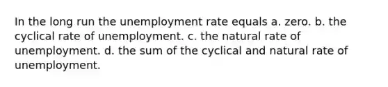 In the long run the unemployment rate equals a. zero. b. the cyclical rate of unemployment. c. the natural rate of unemployment. d. the sum of the cyclical and natural rate of unemployment.