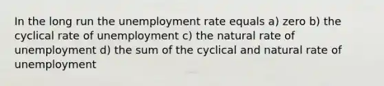 In the long run the unemployment rate equals a) zero b) the cyclical rate of unemployment c) the natural rate of unemployment d) the sum of the cyclical and natural rate of unemployment