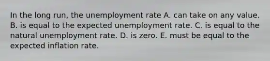 In the long​ run, the unemployment rate A. can take on any value. B. is equal to the expected unemployment rate. C. is equal to the natural unemployment rate. D. is zero. E. must be equal to the expected inflation rate.