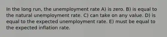 In the long run, the <a href='https://www.questionai.com/knowledge/kh7PJ5HsOk-unemployment-rate' class='anchor-knowledge'>unemployment rate</a> A) is zero. B) is equal to the natural unemployment rate. C) can take on any value. D) is equal to the expected unemployment rate. E) must be equal to the expected inflation rate.