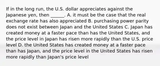 If in the long​ run, the U.S. dollar appreciates against the Japanese​ yen, then​ ______. A. it must be the case that the real exchange rate has also appreciated B. purchasing power parity does not exist between Japan and the United States C. Japan has created money at a faster pace than has the United​ States, and the price level in Japan has risen more rapidly than the U.S. price level D. the United States has created money at a faster pace than has​ Japan, and the price level in the United States has risen more rapidly than​ Japan's price level