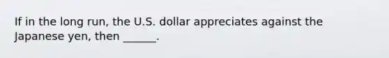 If in the long​ run, the U.S. dollar appreciates against the Japanese​ yen, then​ ______.