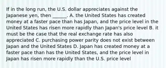 If in the long​ run, the U.S. dollar appreciates against the Japanese​ yen, then​ ______. A. the United States has created money at a faster pace than has​ Japan, and the price level in the United States has risen more rapidly than​ Japan's price level B. it must be the case that the real exchange rate has also appreciated C. purchasing power parity does not exist between Japan and the United States D. Japan has created money at a faster pace than has the United​ States, and the price level in Japan has risen more rapidly than the U.S. price level