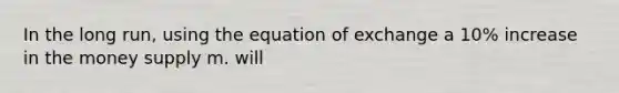 In the long run, using the equation of exchange a 10% increase in the money supply m. will