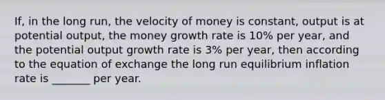 If, in the long run, the velocity of money is constant, output is at potential output, the money growth rate is 10% per year, and the potential output growth rate is 3% per year, then according to the equation of exchange the long run equilibrium inflation rate is _______ per year.