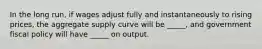 In the long run, if wages adjust fully and instantaneously to rising prices, the aggregate supply curve will be _____, and government fiscal policy will have _____ on output.