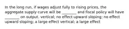 In the long​ run, if wages adjust fully to rising​ prices, the aggregate supply curve will be​ ________ and fiscal policy will have​ ________ on output. ​vertical; no effect upward​ sloping; no effect upward​ sloping; a large effect ​vertical; a large effect
