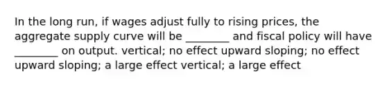 In the long​ run, if wages adjust fully to rising​ prices, the aggregate supply curve will be​ ________ and <a href='https://www.questionai.com/knowledge/kPTgdbKdvz-fiscal-policy' class='anchor-knowledge'>fiscal policy</a> will have​ ________ on output. ​vertical; no effect upward​ sloping; no effect upward​ sloping; a large effect ​vertical; a large effect