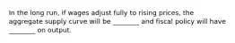 In the long​ run, if wages adjust fully to rising​ prices, the aggregate supply curve will be​ ________ and fiscal policy will have​ ________ on output.