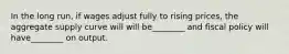 In the long run, if wages adjust fully to rising prices, the aggregate supply curve will will be________ and fiscal policy will have________ on output.
