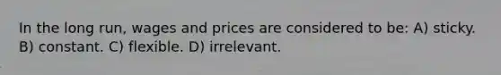 In the long run, wages and prices are considered to be: A) sticky. B) constant. C) flexible. D) irrelevant.