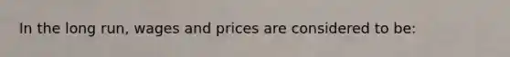 In the long run, wages and prices are considered to be: