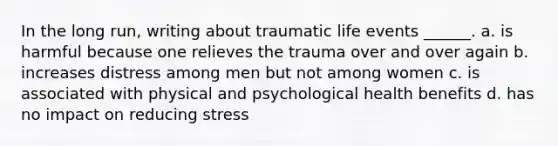 In the long run, writing about traumatic life events ______. a. is harmful because one relieves the trauma over and over again b. increases distress among men but not among women c. is associated with physical and psychological health benefits d. has no impact on reducing stress