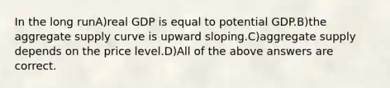 In the long runA)real GDP is equal to potential GDP.B)the aggregate supply curve is upward sloping.C)aggregate supply depends on the price level.D)All of the above answers are correct.