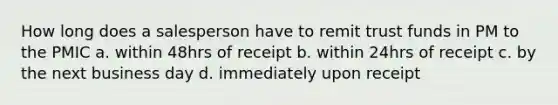 How long does a salesperson have to remit trust funds in PM to the PMIC a. within 48hrs of receipt b. within 24hrs of receipt c. by the next business day d. immediately upon receipt