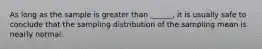 As long as the sample is greater than ______, it is usually safe to conclude that the sampling distribution of the sampling mean is nearly normal.