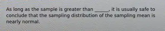 As long as the sample is <a href='https://www.questionai.com/knowledge/ktgHnBD4o3-greater-than' class='anchor-knowledge'>greater than</a> ______, it is usually safe to conclude that the sampling distribution of the sampling mean is nearly normal.