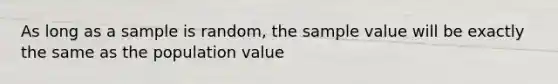 As long as a sample is random, the sample value will be exactly the same as the population value