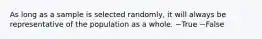 As long as a sample is selected randomly, it will always be representative of the population as a whole. ~True ~False