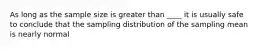 As long as the sample size is greater than ____ it is usually safe to conclude that the sampling distribution of the sampling mean is nearly normal