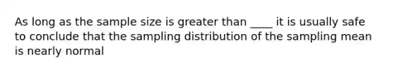 As long as the sample size is <a href='https://www.questionai.com/knowledge/ktgHnBD4o3-greater-than' class='anchor-knowledge'>greater than</a> ____ it is usually safe to conclude that the sampling distribution of the sampling mean is nearly normal