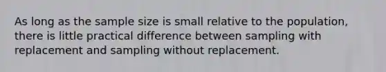 As long as the sample size is small relative to the population, there is little practical difference between sampling with replacement and sampling without replacement.