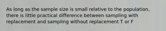 As long as the sample size is small relative to the population, there is little practical difference between sampling with replacement and sampling without replacement T or F