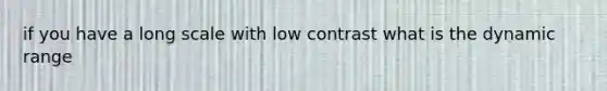 if you have a long scale with low contrast what is the dynamic range