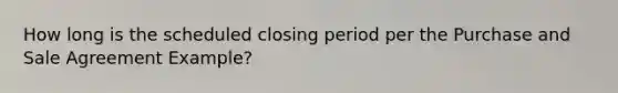 How long is the scheduled closing period per the Purchase and Sale Agreement Example?