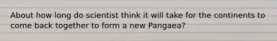 About how long do scientist think it will take for the continents to come back together to form a new Pangaea?