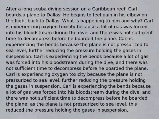 After a long scuba diving session on a Caribbean reef, Carl boards a plane to Dallas. He begins to feel pain in his elbow on the flight back to Dallas. What is happening to him and why? Carl is experiencing oxygen toxicity because a lot of gas was forced into his bloodstream during the dive, and there was not sufficient time to decompress before he boarded the plane. Carl is experiencing the bends because the plane is not pressurized to sea level, further reducing the pressure holding the gases in suspension. Carl is experiencing the bends because a lot of gas was forced into his bloodstream during the dive, and there was not sufficient time to decompress before he boarded the plane. Carl is experiencing oxygen toxicity because the plane is not pressurized to sea level, further reducing the pressure holding the gases in suspension. Carl is experiencing the bends because a lot of gas was forced into his bloodstream during the dive, and there was not sufficient time to decompress before he boarded the plane; as the plane is not pressurized to sea level, this reduced the pressure holding the gases in suspension.