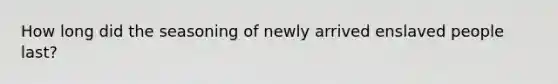 How long did the seasoning of newly arrived enslaved people last?