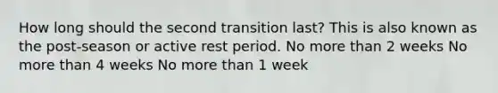 How long should the second transition last? This is also known as the post-season or active rest period. No more than 2 weeks No more than 4 weeks No more than 1 week