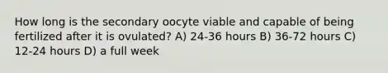 How long is the secondary oocyte viable and capable of being fertilized after it is ovulated? A) 24-36 hours B) 36-72 hours C) 12-24 hours D) a full week