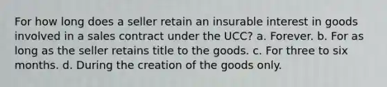 For how long does a seller retain an insurable interest in goods involved in a sales contract under the UCC? a. Forever. b. For as long as the seller retains title to the goods. c. For three to six months. d. During the creation of the goods only.