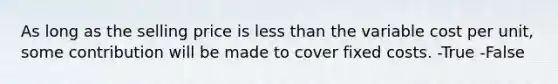 As long as the selling price is less than the variable cost per unit, some contribution will be made to cover fixed costs. -True -False