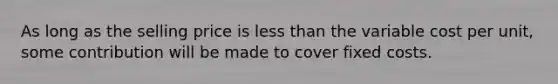 As long as the selling price is less than the variable cost per unit, some contribution will be made to cover fixed costs.