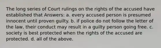 The long series of Court rulings on the rights of the accused have established that Answers: a. every accused person is presumed innocent until proven guilty. b. if police do not follow the letter of the law, their conduct may result in a guilty person going free. c. society is best protected when the rights of the accused are protected. d. all of the above.