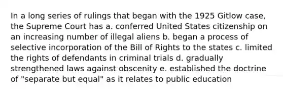 In a long series of rulings that began with the 1925 Gitlow case, the Supreme Court has a. conferred United States citizenship on an increasing number of illegal aliens b. began a process of selective incorporation of the Bill of Rights to the states c. limited the rights of defendants in criminal trials d. gradually strengthened laws against obscenity e. established the doctrine of "separate but equal" as it relates to public education